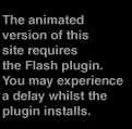 The animated version of this site requires the Flash plugin.  You may experience a delay whilst the plugin installs.